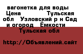 вагонетка для воды › Цена ­ 10 000 - Тульская обл., Узловский р-н Сад и огород » Ёмкости   . Тульская обл.